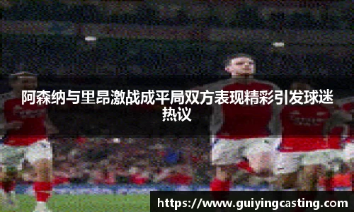 阿森纳与里昂激战成平局双方表现精彩引发球迷热议